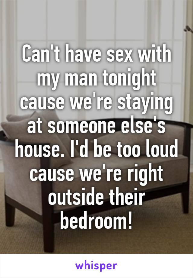 Can't have sex with my man tonight cause we're staying at someone else's house. I'd be too loud cause we're right outside their bedroom!
