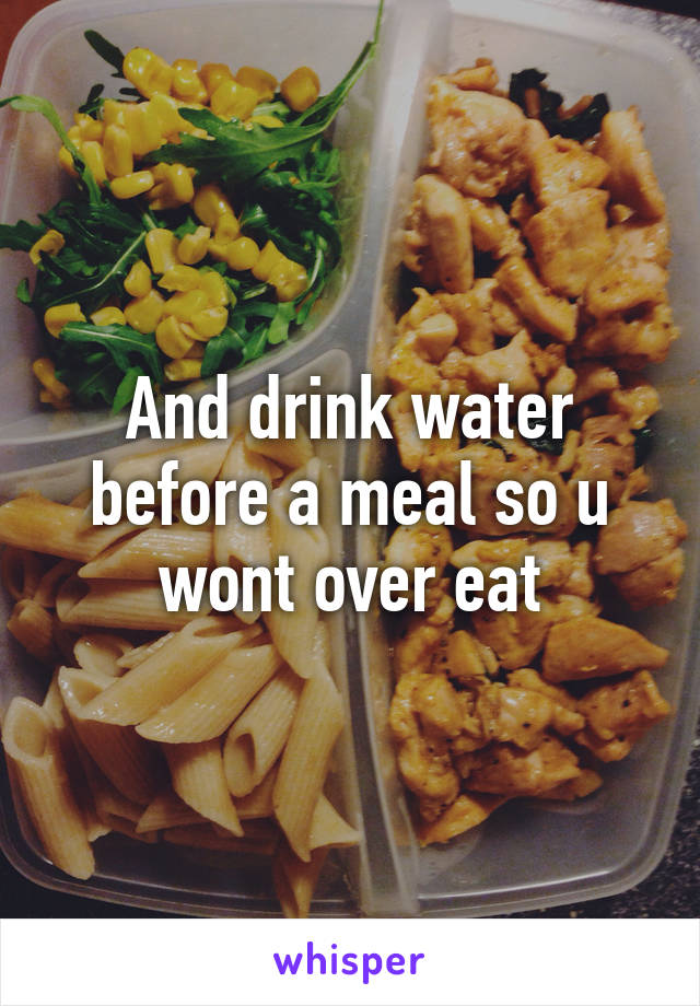 And drink water before a meal so u wont over eat
