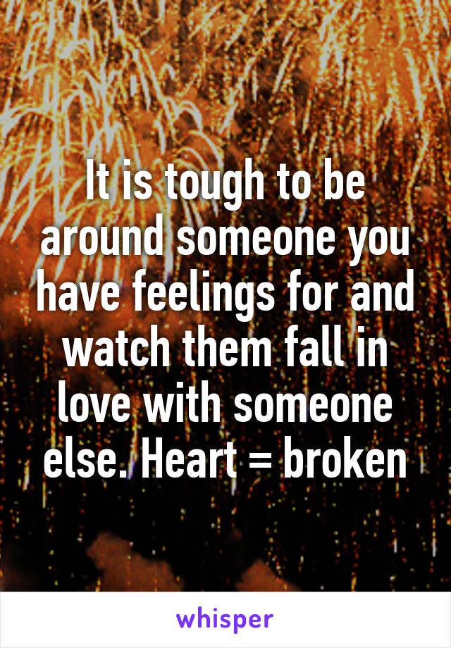 It is tough to be around someone you have feelings for and watch them fall in love with someone else. Heart = broken
