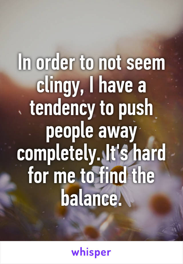 In order to not seem clingy, I have a tendency to push people away completely. It's hard for me to find the balance.