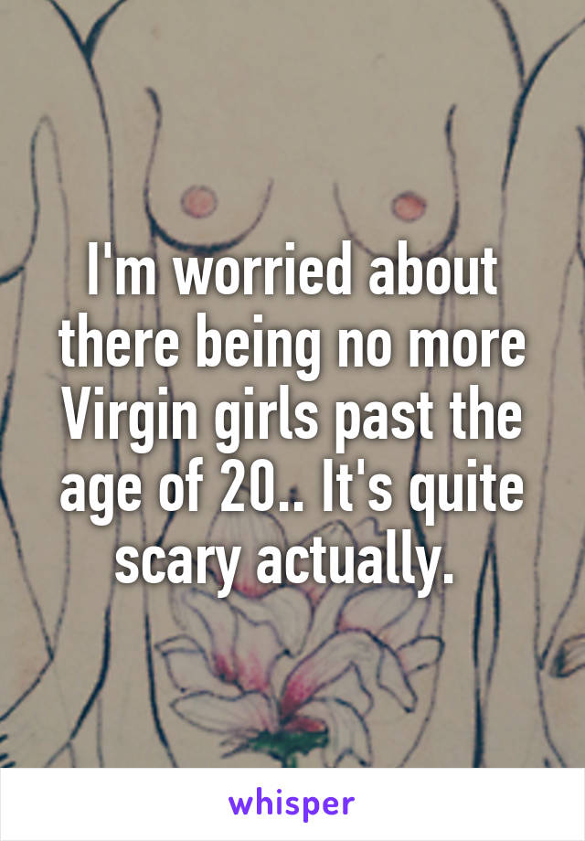 I'm worried about there being no more Virgin girls past the age of 20.. It's quite scary actually. 
