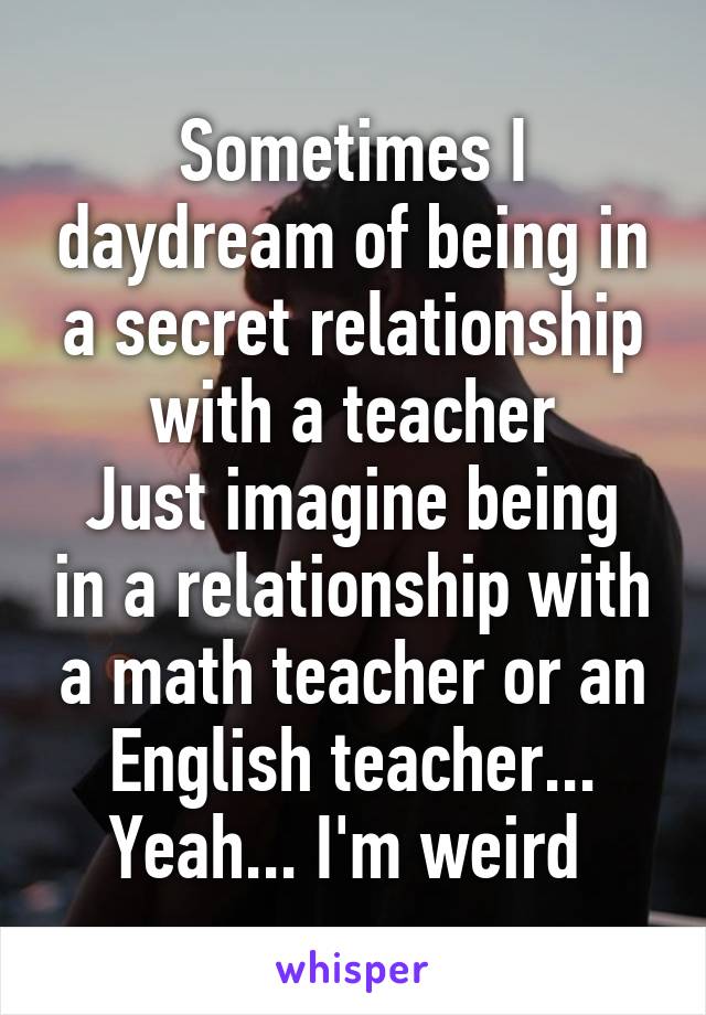 Sometimes I daydream of being in a secret relationship with a teacher
Just imagine being in a relationship with a math teacher or an English teacher...
Yeah... I'm weird 