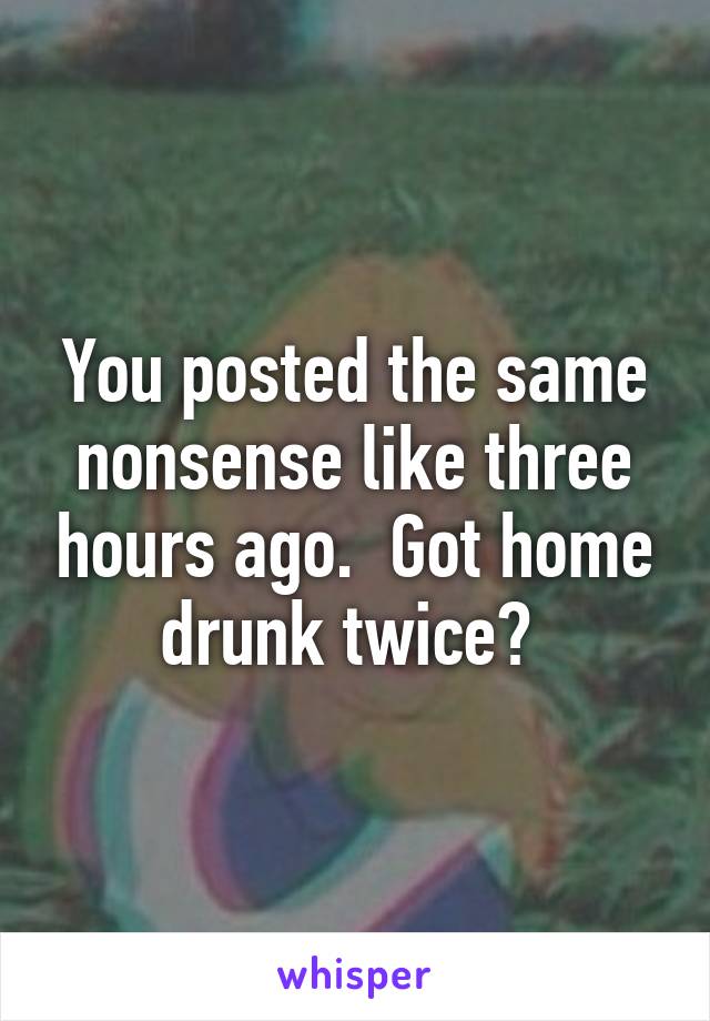 You posted the same nonsense like three hours ago.  Got home drunk twice? 