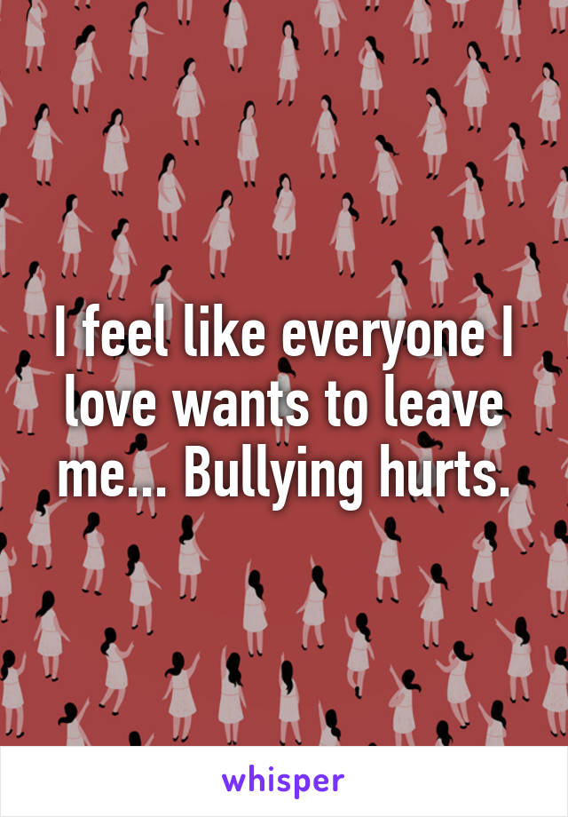 I feel like everyone I love wants to leave me... Bullying hurts.