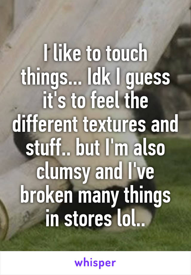 I like to touch things... Idk I guess it's to feel the different textures and stuff.. but I'm also clumsy and I've broken many things in stores lol..