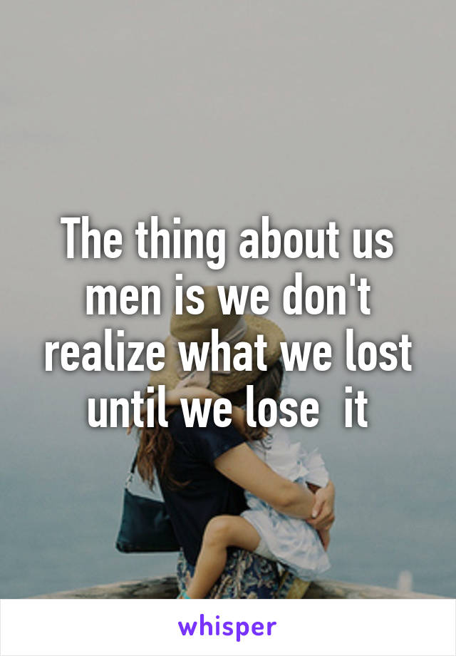 The thing about us men is we don't realize what we lost until we lose  it