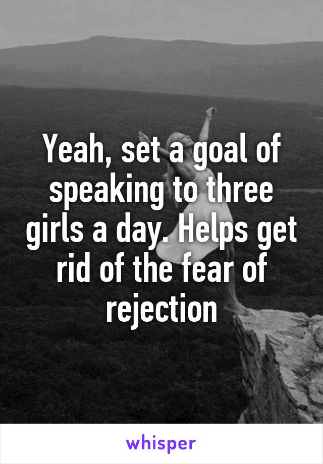 Yeah, set a goal of speaking to three girls a day. Helps get rid of the fear of rejection