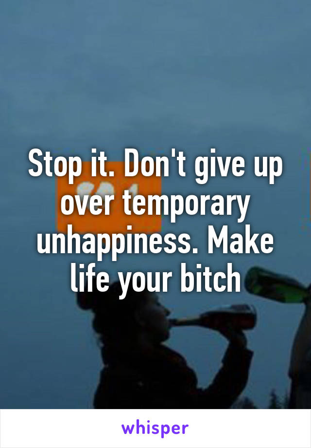 Stop it. Don't give up over temporary unhappiness. Make life your bitch