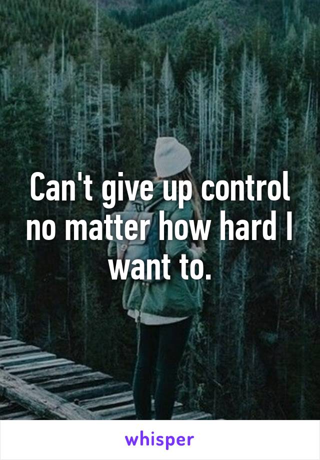 Can't give up control no matter how hard I want to.