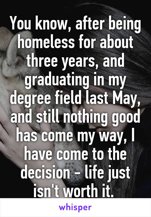 You know, after being homeless for about three years, and graduating in my degree field last May, and still nothing good has come my way, I have come to the decision - life just isn't worth it. 
