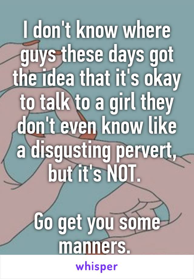 I don't know where guys these days got the idea that it's okay to talk to a girl they don't even know like a disgusting pervert, but it's NOT. 

Go get you some manners. 