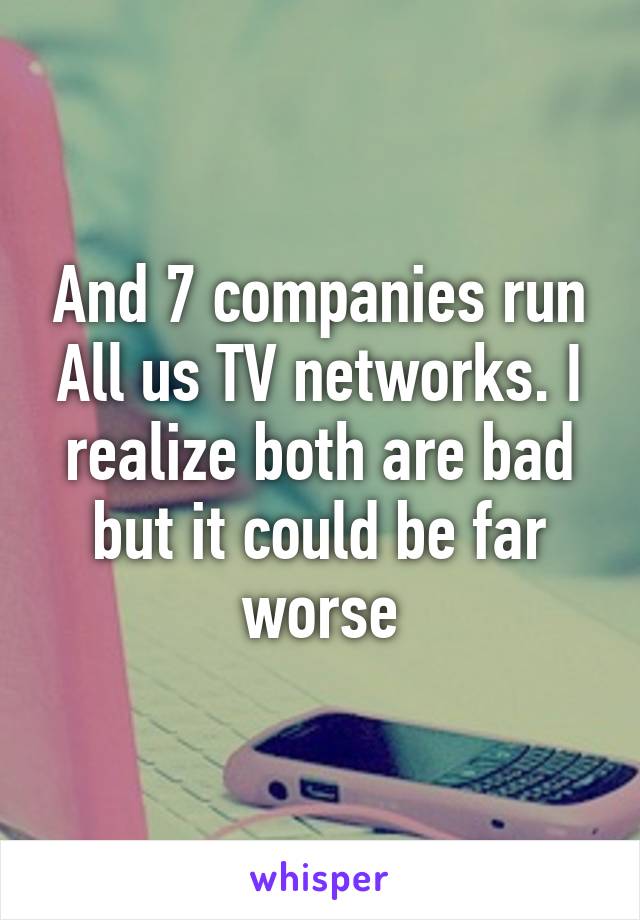 And 7 companies run All us TV networks. I realize both are bad but it could be far worse