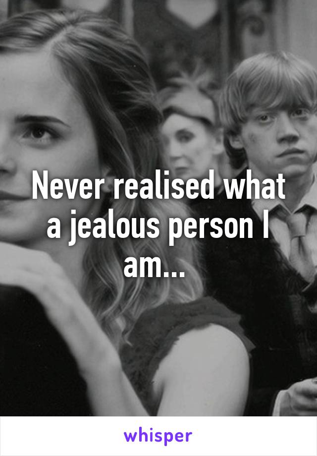 Never realised what a jealous person I am... 