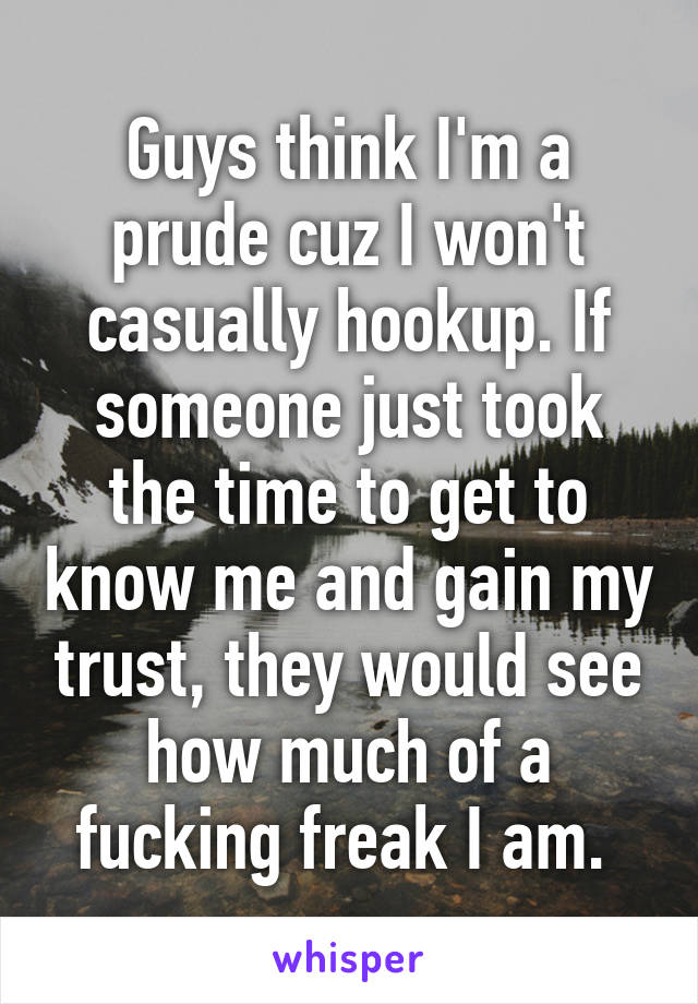Guys think I'm a prude cuz I won't casually hookup. If someone just took the time to get to know me and gain my trust, they would see how much of a fucking freak I am. 