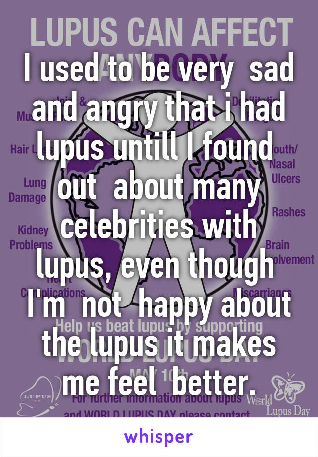 I used to be very  sad and angry that i had lupus untill I found  out  about many celebrities with lupus, even though  I'm  not  happy about the lupus it makes me feel  better.