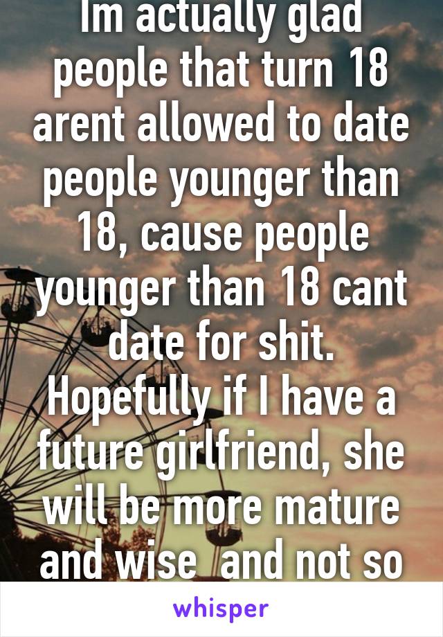 Im actually glad people that turn 18 arent allowed to date people younger than 18, cause people younger than 18 cant date for shit. Hopefully if I have a future girlfriend, she will be more mature and wise  and not so unsure of everything