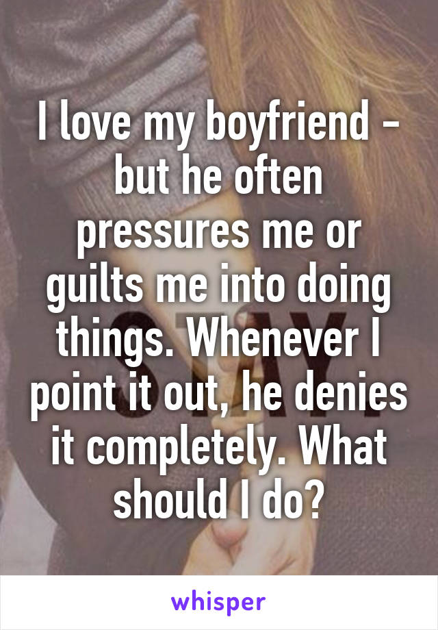 I love my boyfriend - but he often pressures me or guilts me into doing things. Whenever I point it out, he denies it completely. What should I do?