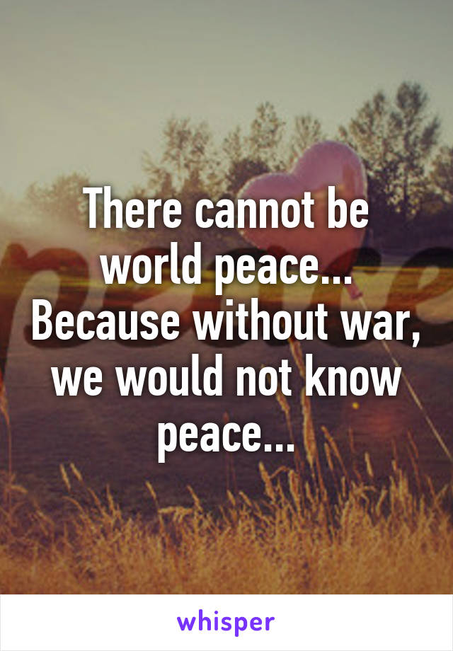 There cannot be world peace... Because without war, we would not know peace...