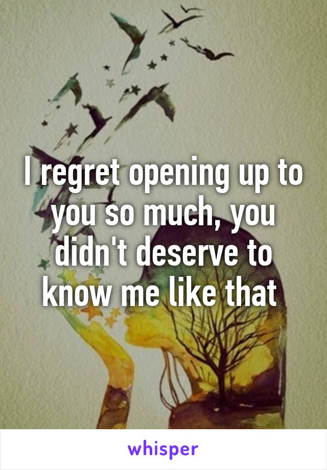 I regret opening up to you so much, you didn't deserve to know me like that 