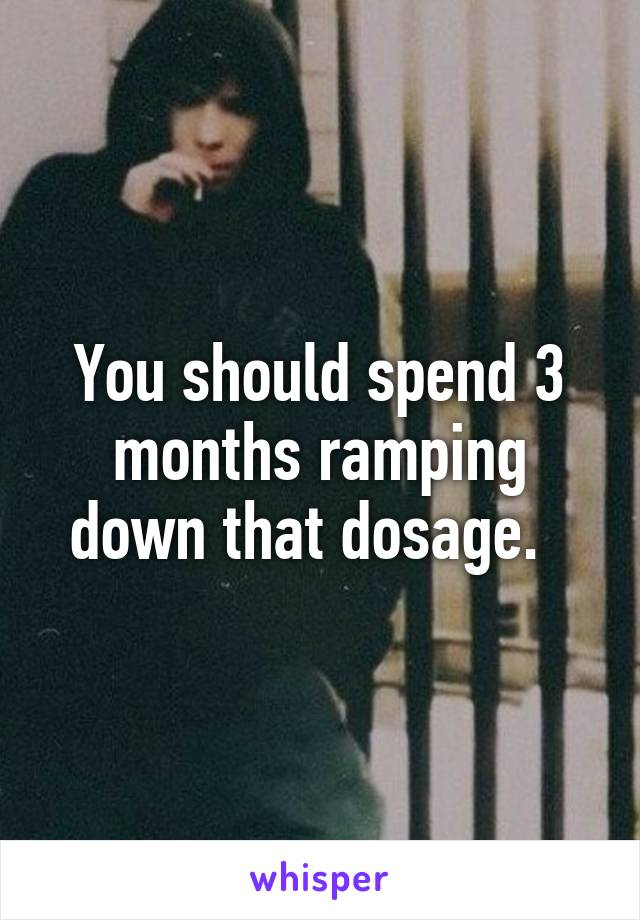 You should spend 3 months ramping down that dosage.  