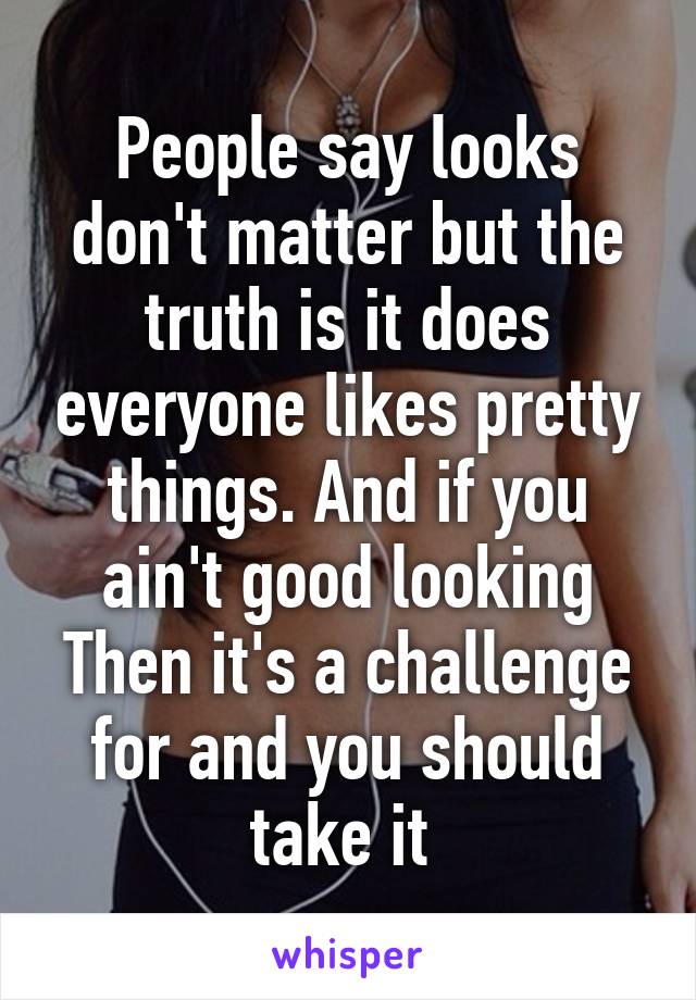 People say looks don't matter but the truth is it does everyone likes pretty things. And if you ain't good looking Then it's a challenge for and you should take it 