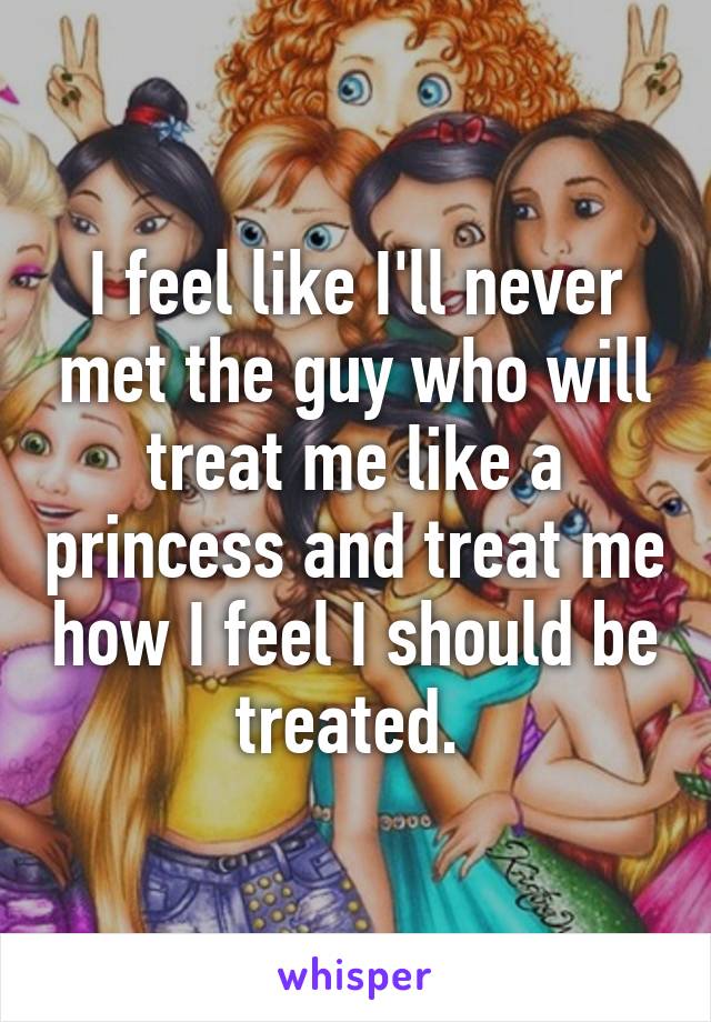 I feel like I'll never met the guy who will treat me like a princess and treat me how I feel I should be treated. 