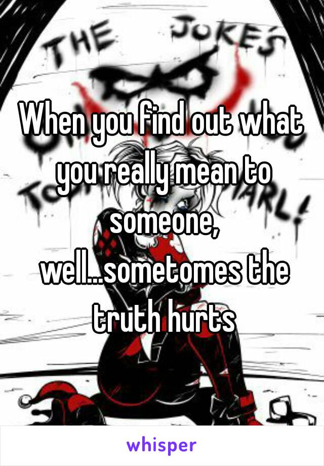 When you find out what you really mean to someone, well...sometomes the truth hurts