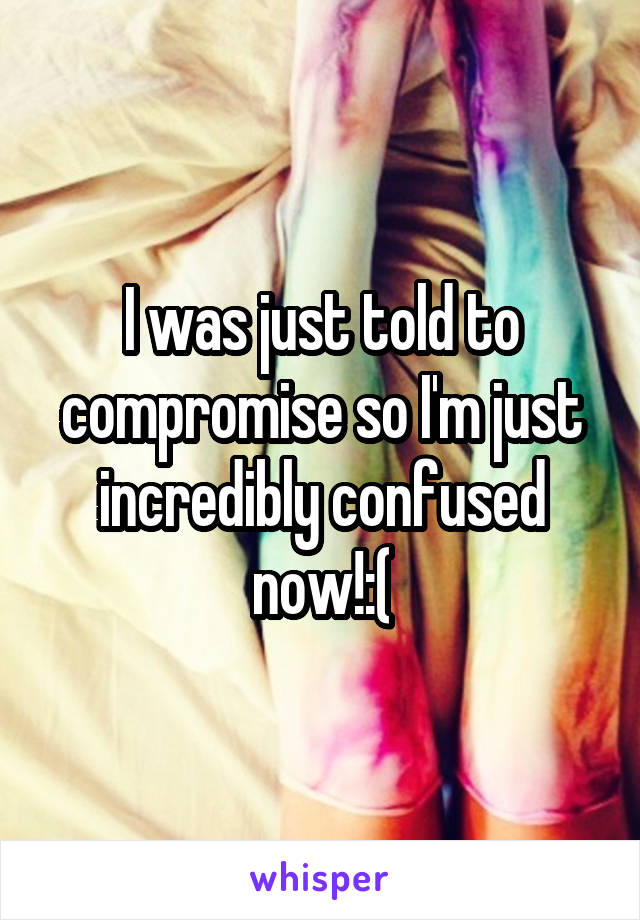 I was just told to compromise so I'm just incredibly confused now!:(