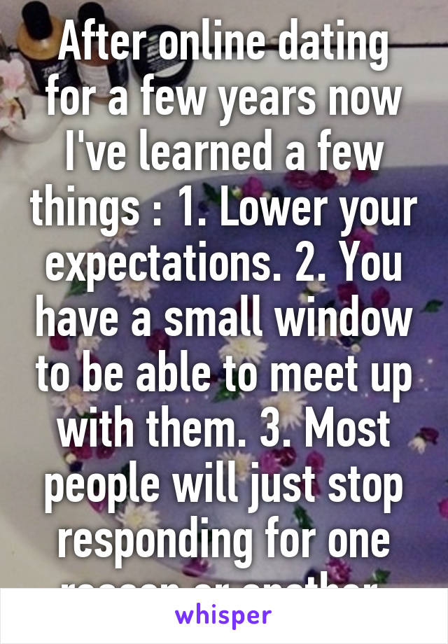 After online dating for a few years now I've learned a few things : 1. Lower your expectations. 2. You have a small window to be able to meet up with them. 3. Most people will just stop responding for one reason or another 