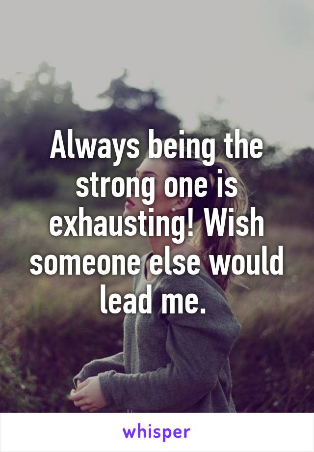 Always being the strong one is exhausting! Wish someone else would lead me. 