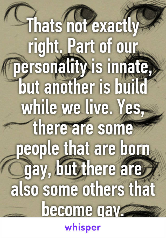 Thats not exactly right. Part of our personality is innate, but another is build while we live. Yes, there are some people that are born gay, but there are also some others that become gay.