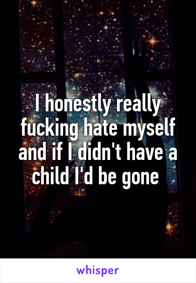 I honestly really fucking hate myself and if I didn't have a child I'd be gone 