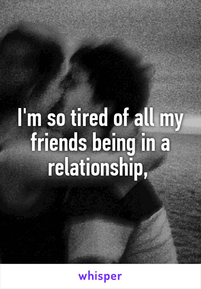 I'm so tired of all my friends being in a relationship, 