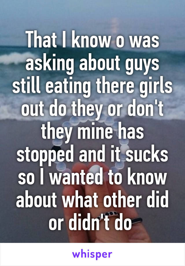 That I know o was asking about guys still eating there girls out do they or don't they mine has stopped and it sucks so I wanted to know about what other did or didn't do 