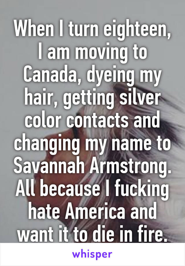 When I turn eighteen, I am moving to Canada, dyeing my hair, getting silver color contacts and changing my name to Savannah Armstrong. All because I fucking hate America and want it to die in fire.