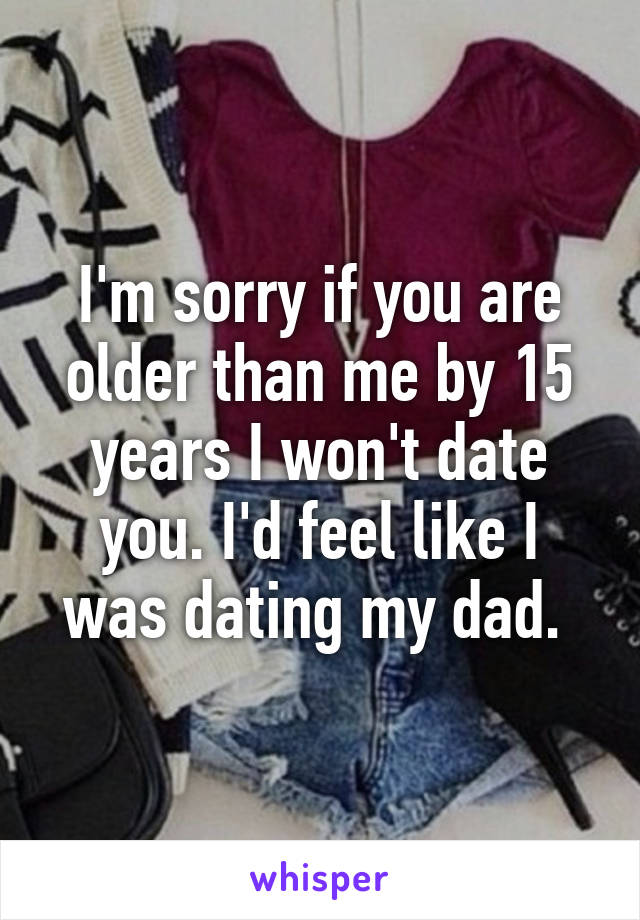 I'm sorry if you are older than me by 15 years I won't date you. I'd feel like I was dating my dad. 