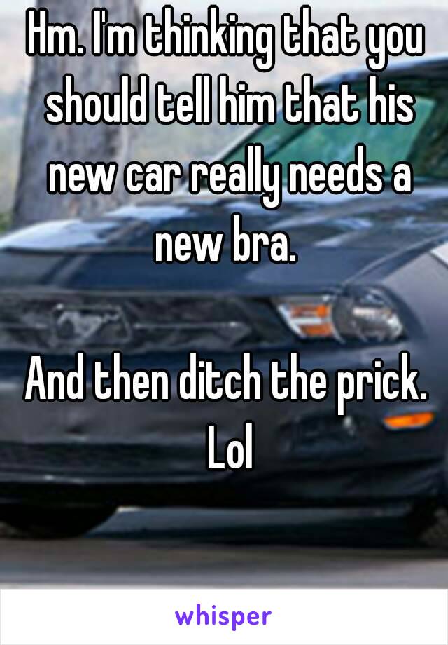 Hm. I'm thinking that you should tell him that his new car really needs a new bra. 

And then ditch the prick. Lol