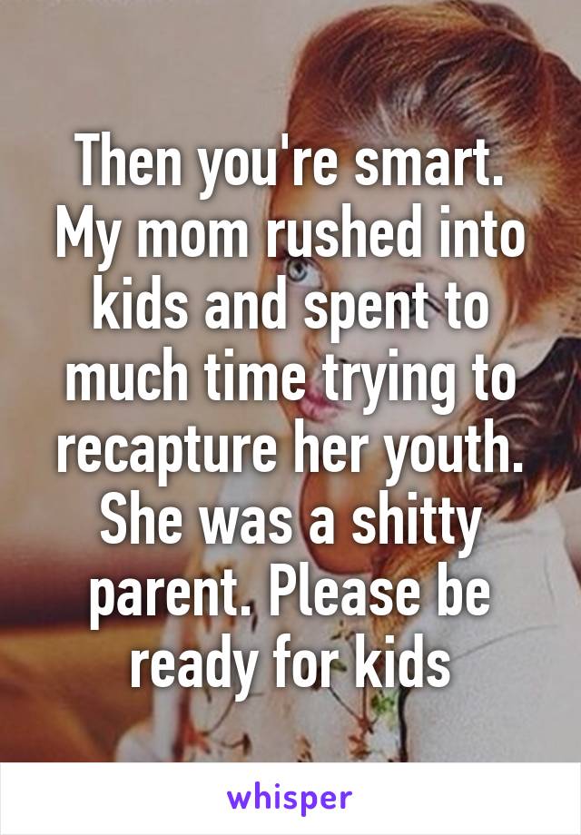 Then you're smart. My mom rushed into kids and spent to much time trying to recapture her youth. She was a shitty parent. Please be ready for kids