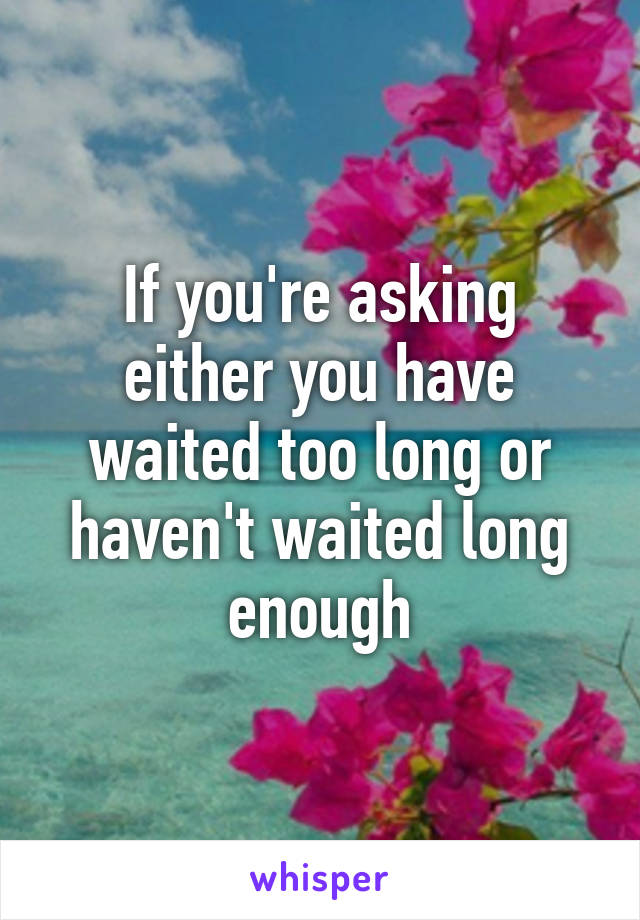 If you're asking either you have waited too long or haven't waited long enough