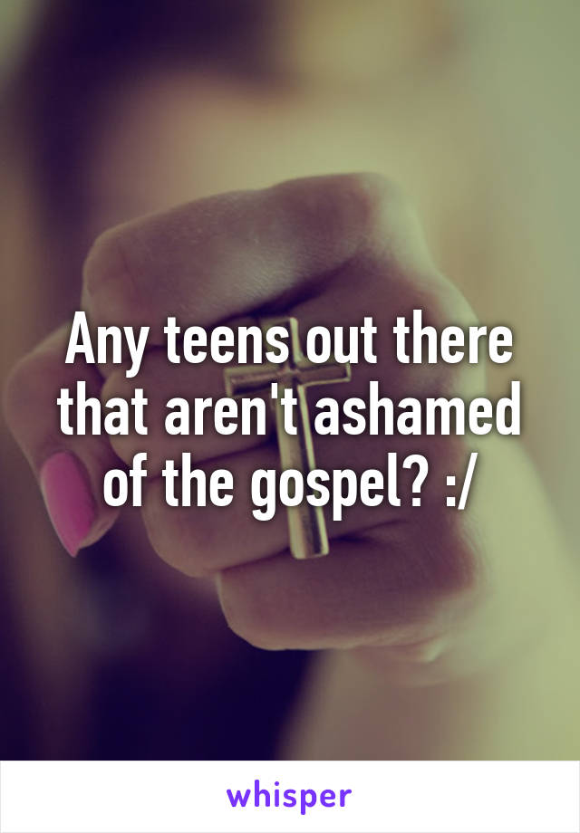 Any teens out there that aren't ashamed of the gospel? :/
