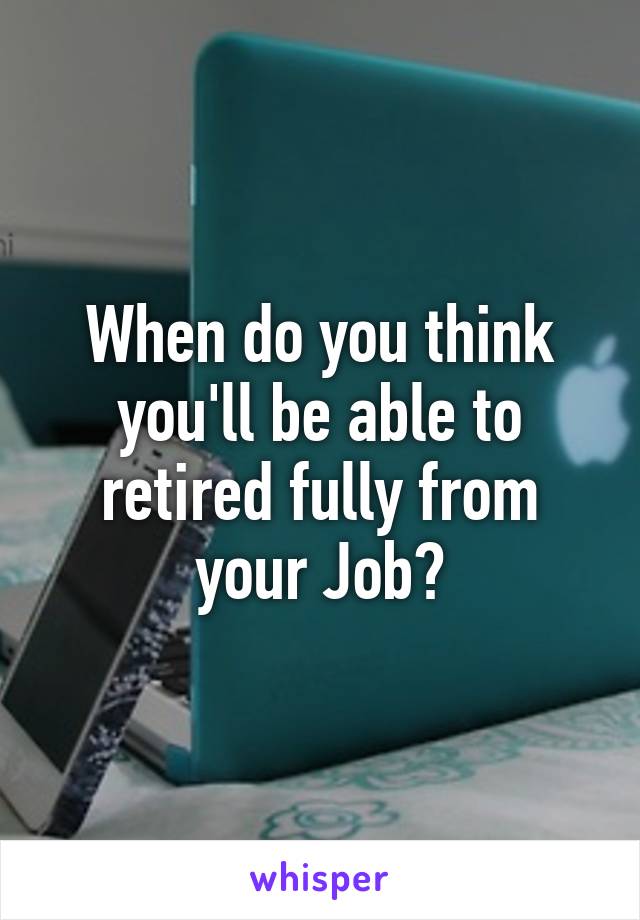 When do you think you'll be able to retired fully from your Job?