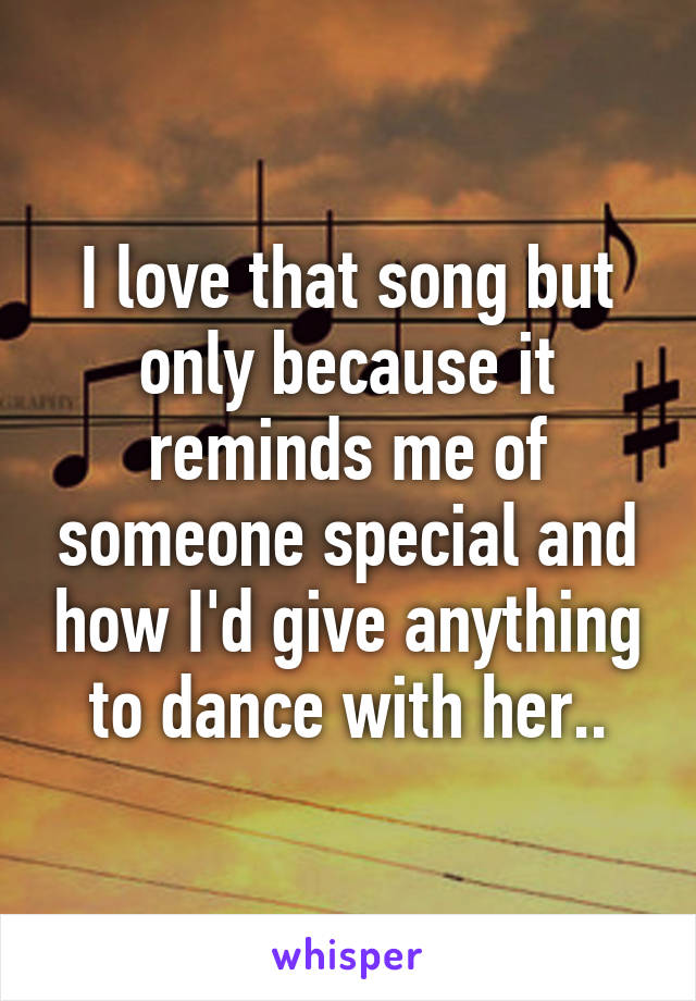 I love that song but only because it reminds me of someone special and how I'd give anything to dance with her..
