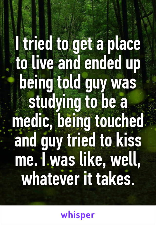 I tried to get a place to live and ended up being told guy was studying to be a medic, being touched and guy tried to kiss me. I was like, well, whatever it takes.