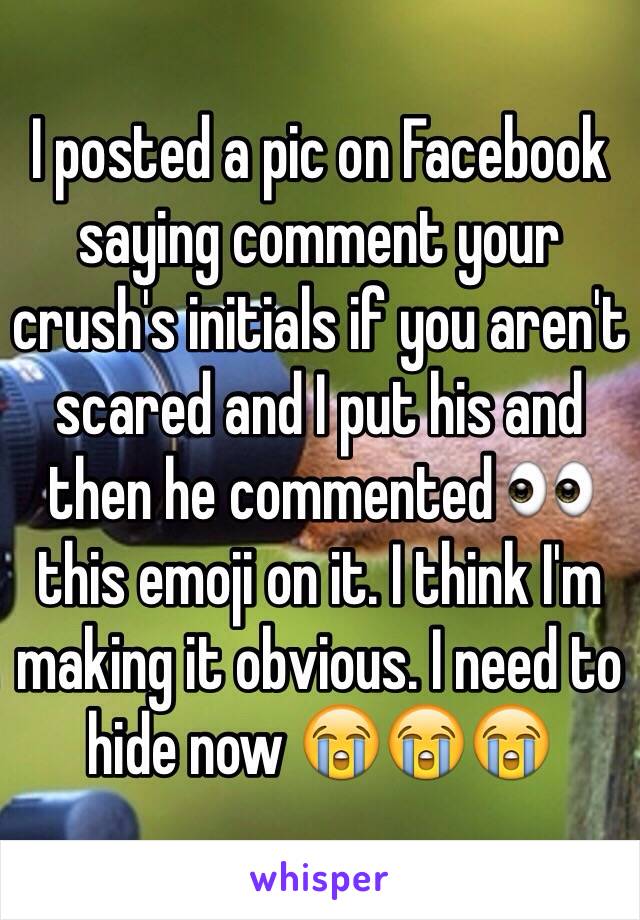 I posted a pic on Facebook saying comment your crush's initials if you aren't scared and I put his and then he commented 👀 this emoji on it. I think I'm making it obvious. I need to hide now 😭😭😭