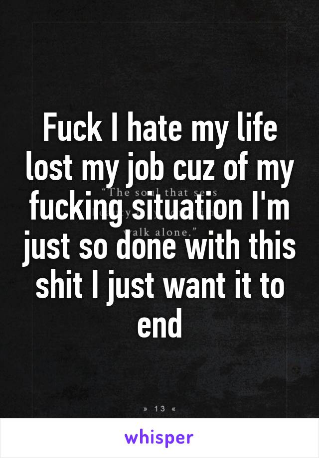 Fuck I hate my life lost my job cuz of my fucking situation I'm just so done with this shit I just want it to end