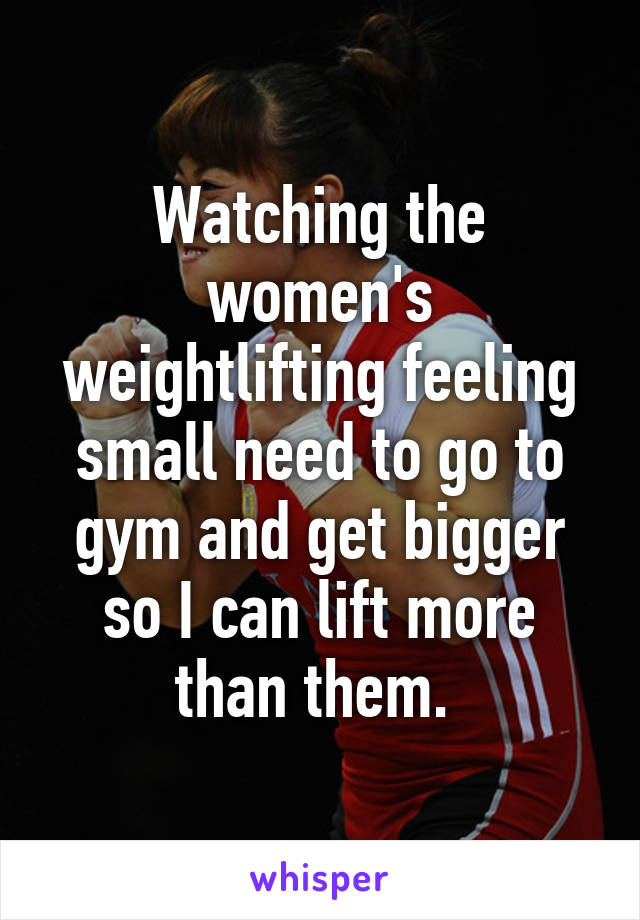 Watching the women's weightlifting feeling small need to go to gym and get bigger so I can lift more than them. 