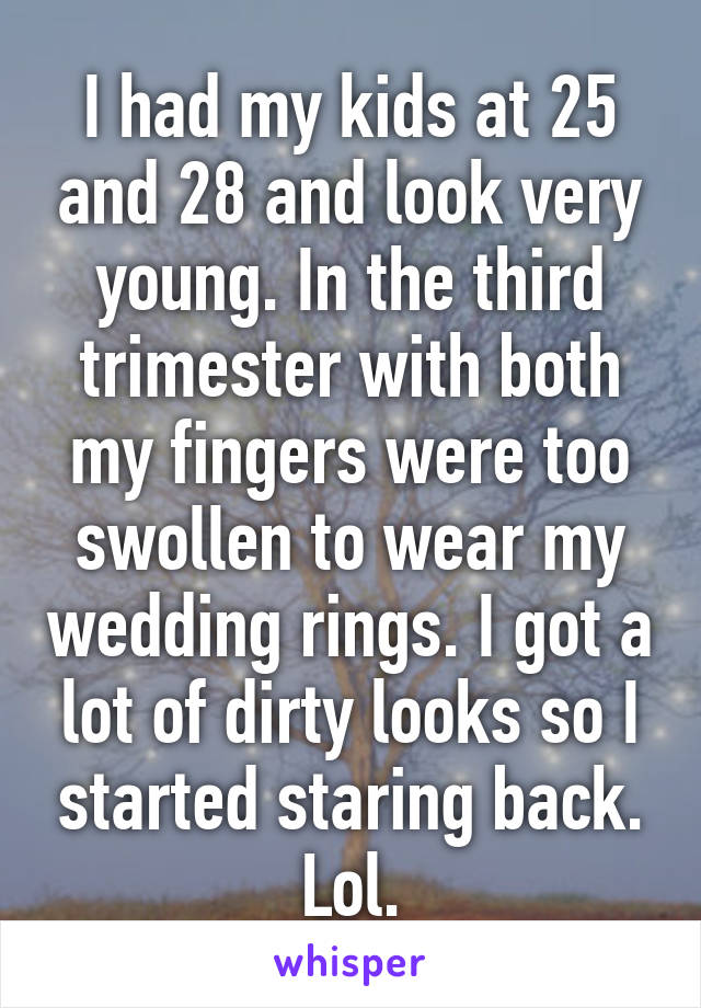 I had my kids at 25 and 28 and look very young. In the third trimester with both my fingers were too swollen to wear my wedding rings. I got a lot of dirty looks so I started staring back. Lol.