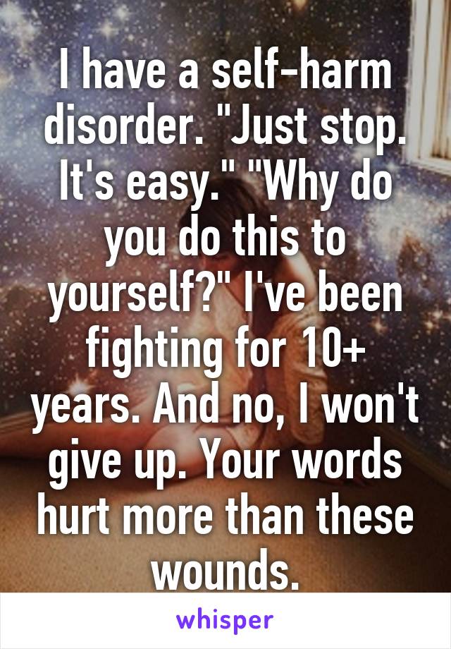 I have a self-harm disorder. "Just stop. It's easy." "Why do you do this to yourself?" I've been fighting for 10+ years. And no, I won't give up. Your words hurt more than these wounds.