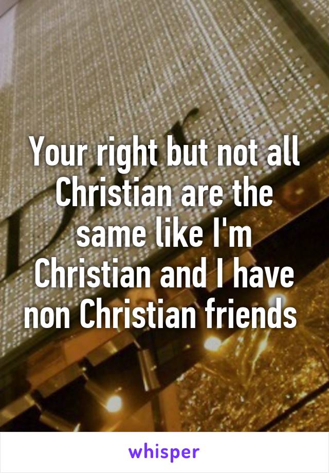 Your right but not all Christian are the same like I'm Christian and I have non Christian friends 