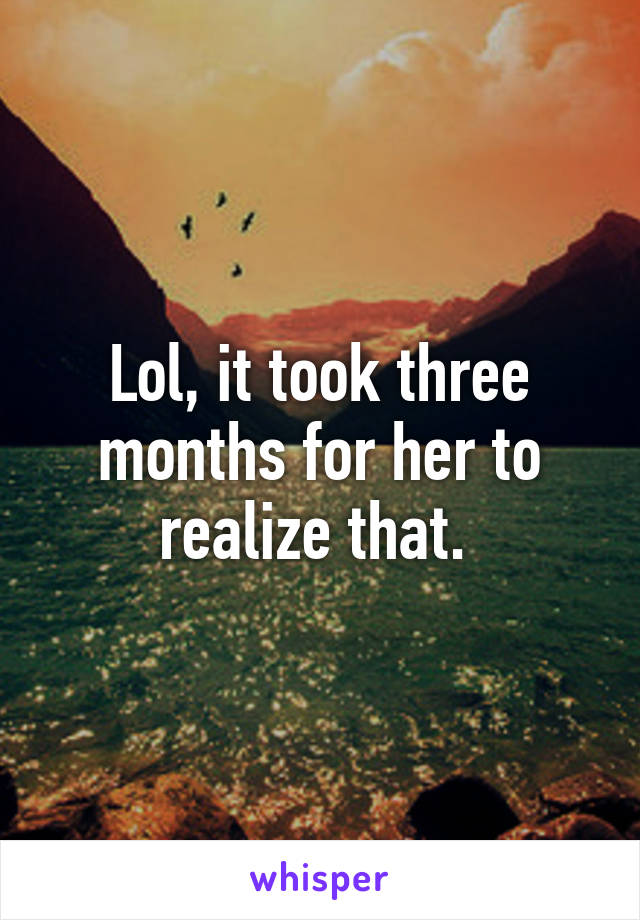 Lol, it took three months for her to realize that. 